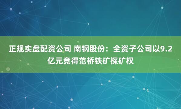 正规实盘配资公司 南钢股份：全资子公司以9.2亿元竞得范桥铁矿探矿权