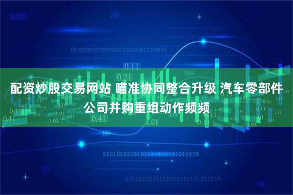 配资炒股交易网站 瞄准协同整合升级 汽车零部件公司并购重组动作频频