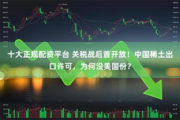 十大正规配资平台 关税战后首开放！中国稀土出口许可，为何没美国份？