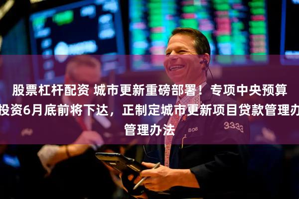 股票杠杆配资 城市更新重磅部署！专项中央预算内投资6月底前将下达，正制定城市更新项目贷款管理办法