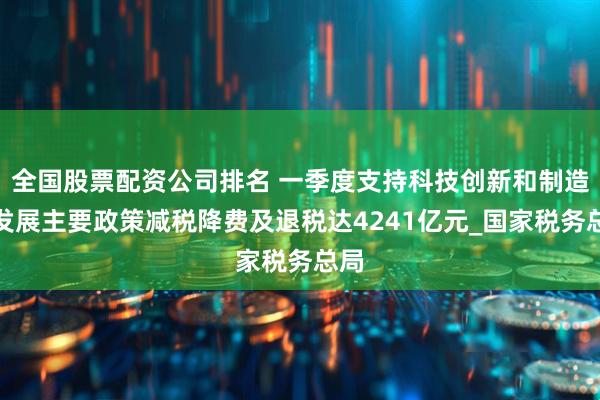 全国股票配资公司排名 一季度支持科技创新和制造业发展主要政策减税降费及退税达4241亿元_国家税务总局