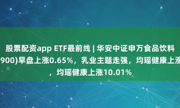 股票配资app ETF最前线 | 华安中证申万食品饮料ETF(516900)早盘上涨0.65%，乳业主题走强，均瑶健康上涨10.01%