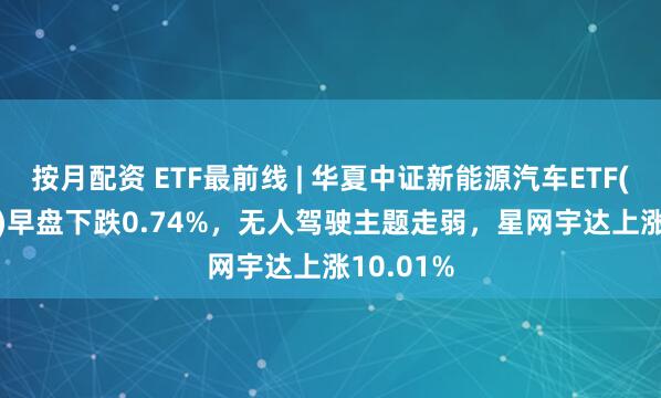 按月配资 ETF最前线 | 华夏中证新能源汽车ETF(515030)早盘下跌0.74%，无人驾驶主题走弱，星网宇达上涨10.01%