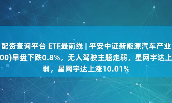 配资查询平台 ETF最前线 | 平安中证新能源汽车产业ETF(515700)早盘下跌0.8%，无人驾驶主题走弱，星网宇达上涨10.01%