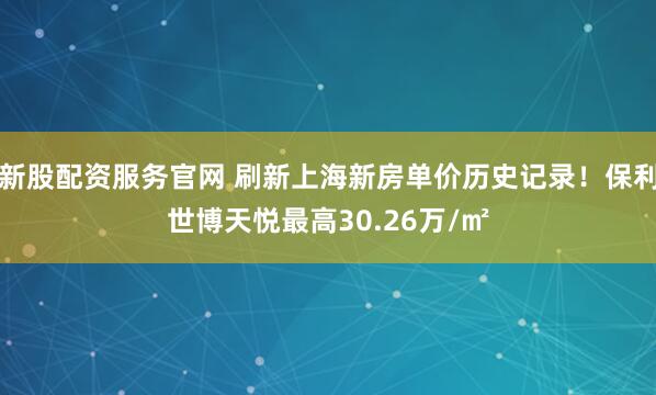 新股配资服务官网 刷新上海新房单价历史记录！保利世博天悦最高30.26万/㎡