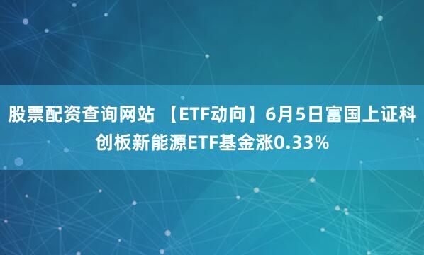 股票配资查询网站 【ETF动向】6月5日富国上证科创板新能源ETF基金涨0.33%