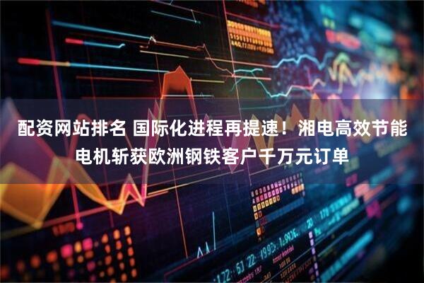 配资网站排名 国际化进程再提速!湘电高效节能电机斩获欧洲钢铁客户千万元订单