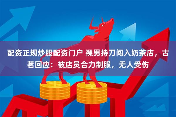 配资正规炒股配资门户 裸男持刀闯入奶茶店，古茗回应：被店员合力制服，无人受伤