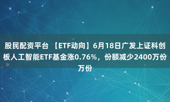 股民配资平台 【ETF动向】6月18日广发上证科创板人工智能ETF基金涨0.76%,份额减少2400万份