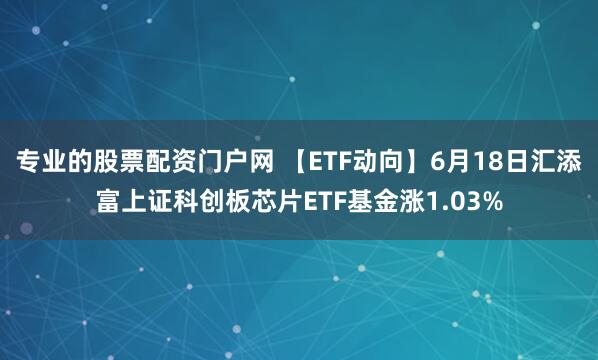 专业的股票配资门户网 【ETF动向】6月18日汇添富上证科创板芯片ETF基金涨1.03%