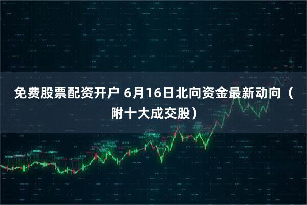 免费股票配资开户 6月16日北向资金最新动向（附十大成交股）