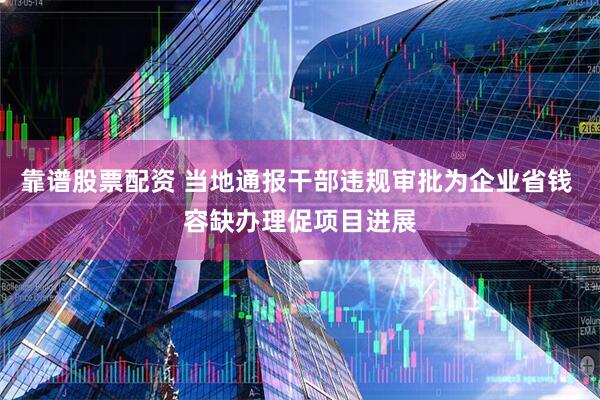 靠谱股票配资 当地通报干部违规审批为企业省钱 容缺办理促项目进展