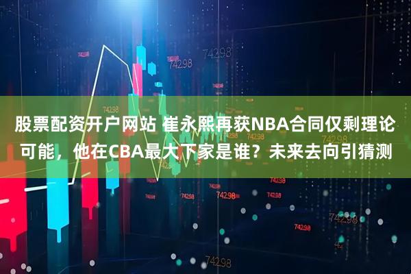 股票配资开户网站 崔永熙再获NBA合同仅剩理论可能,他在CBA最大下家是谁?未来去向引猜测