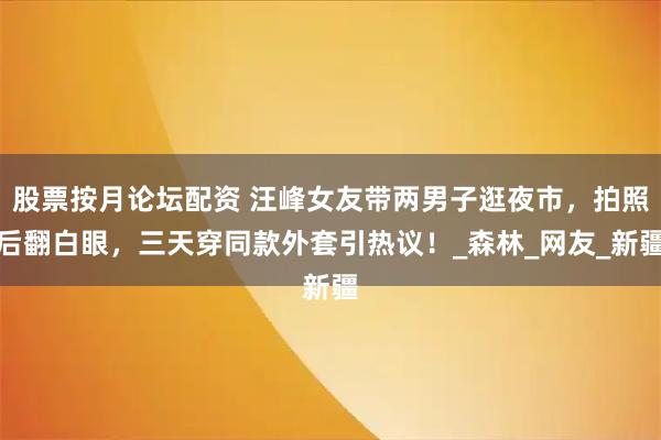 股票按月论坛配资 汪峰女友带两男子逛夜市,拍照后翻白眼,三天穿同款外套引热议!_森林_网友_新疆