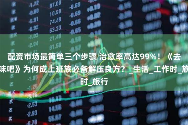 配资市场最简单三个步骤 治愈率高达99%!《去班味吧》为何成上班族必备解压良方?_生活_工作时_旅行