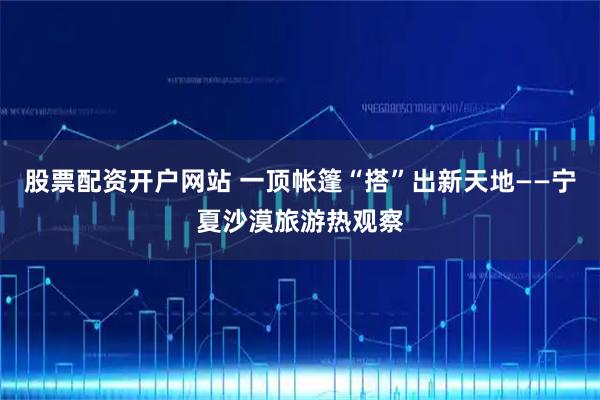 股票配资开户网站 一顶帐篷“搭”出新天地——宁夏沙漠旅游热观察