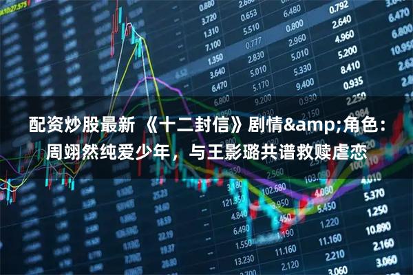 配资炒股最新 《十二封信》剧情&角色:周翊然纯爱少年,与王影璐共谱救赎虐恋