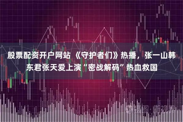 股票配资开户网站 《守护者们》热播,张一山韩东君张天爱上演“密战解码”热血救国